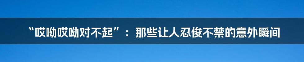 “哎呦哎呦对不起”:那些让人忍俊不禁的意外瞬间