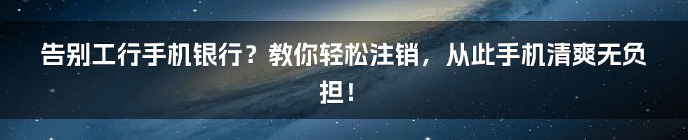 告别工行手机银行?教你轻松注销,从此手机清爽无负担!