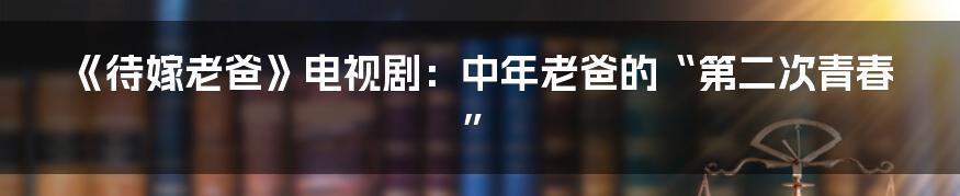 《待嫁老爸》电视剧:中年老爸的“第二次青春”