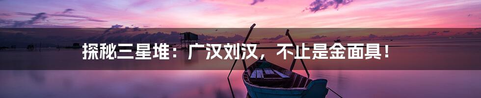 探秘三星堆：广汉刘汉，不止是金面具！
