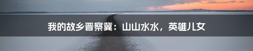 我的故乡晋察冀:山山水水,英雄儿女