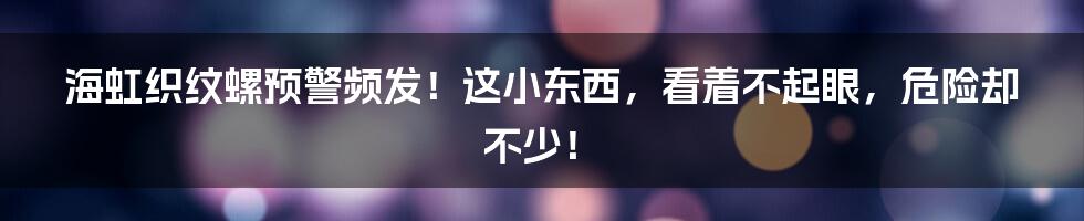 海虹织纹螺预警频发!这小东西,看着不起眼,危险却不少!