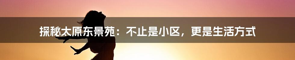 探秘太原东景苑:不止是小区,更是生活方式