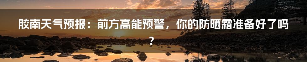胶南天气预报:前方高能预警,你的防晒霜准备好了吗?