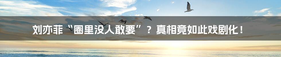 刘亦菲“圈里没人敢要”?真相竟如此戏剧化!