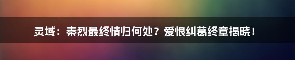 灵域:秦烈最终情归何处?爱恨纠葛终章揭晓!