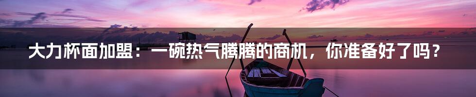 大力杯面加盟:一碗热气腾腾的商机,你准备好了吗?
