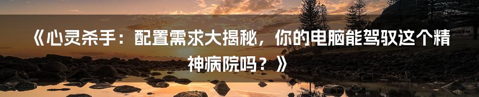 《心灵杀手：配置需求大揭秘，你的电脑能驾驭这个精神病院吗？》