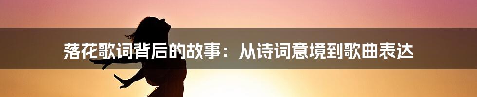 落花歌词背后的故事:从诗词意境到歌曲表达