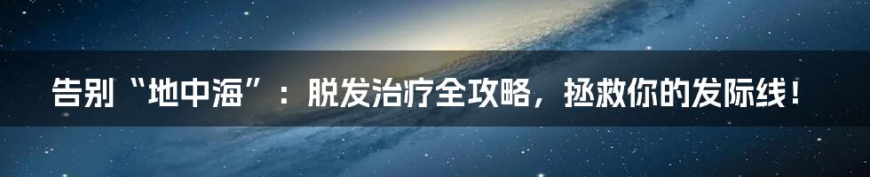 告别“地中海”:脱发治疗全攻略,拯救你的发际线!