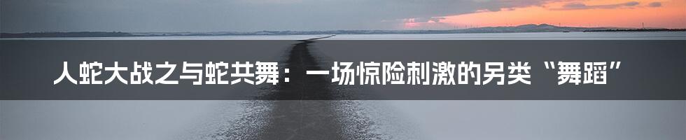 人蛇大战之与蛇共舞:一场惊险刺激的另类“舞蹈”