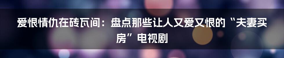 爱恨情仇在砖瓦间:盘点那些让人又爱又恨的“夫妻买房”电视剧