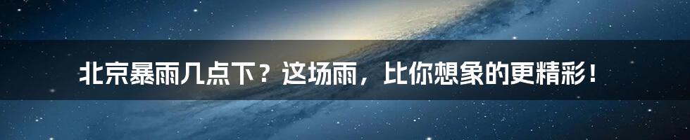 北京暴雨几点下?这场雨,比你想象的更精彩!