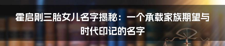 霍启刚三胎女儿名字揭秘:一个承载家族期望与时代印记的名字