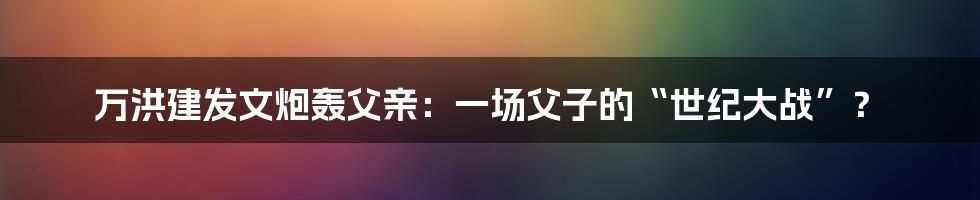 万洪建发文炮轰父亲:一场父子的“世纪大战”?