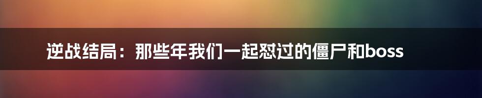 逆战结局:那些年我们一起怼过的僵尸和boss