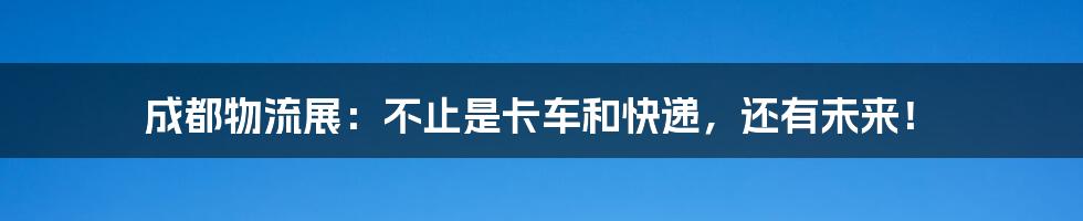 成都物流展:不止是卡车和快递,还有未来!