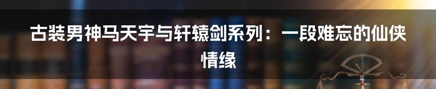 古装男神马天宇与轩辕剑系列:一段难忘的仙侠情缘