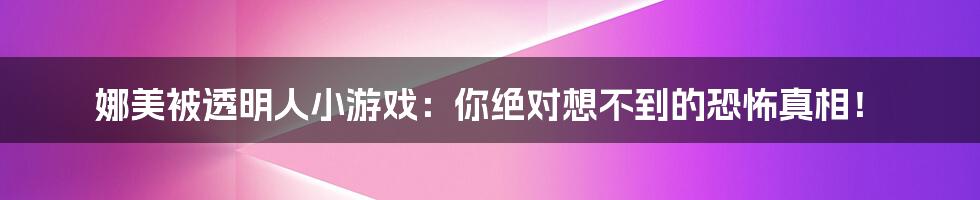 娜美被透明人小游戏:你绝对想不到的恐怖真相!