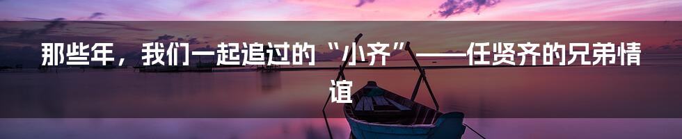 那些年,我们一起追过的“小齐”——任贤齐的兄弟情谊