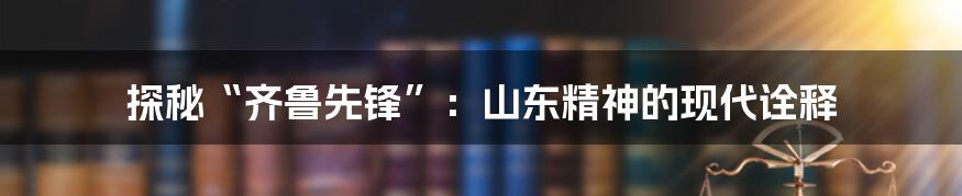 探秘“齐鲁先锋”:山东精神的现代诠释