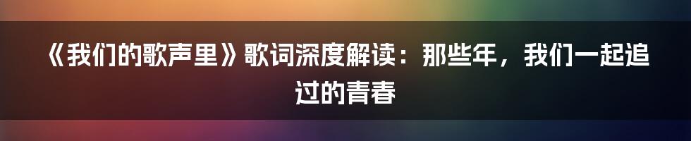 《我们的歌声里》歌词深度解读:那些年,我们一起追过的青春