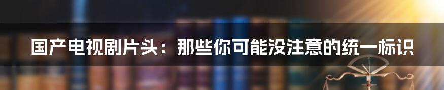 国产电视剧片头:那些你可能没注意的统一标识