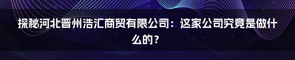 探秘河北晋州浩汇商贸有限公司:这家公司究竟是做什么的?