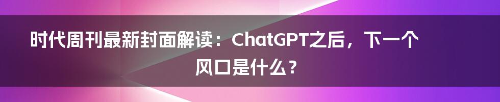 时代周刊最新封面解读:ChatGPT之后,下一个风口是什么?