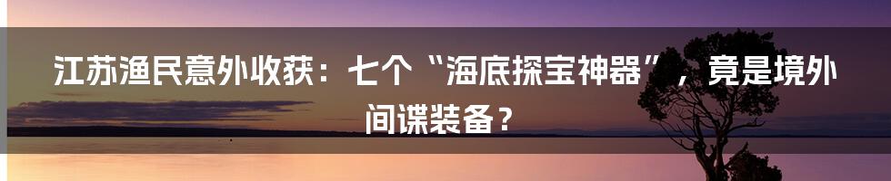 江苏渔民意外收获:七个“海底探宝神器”,竟是境外间谍装备?