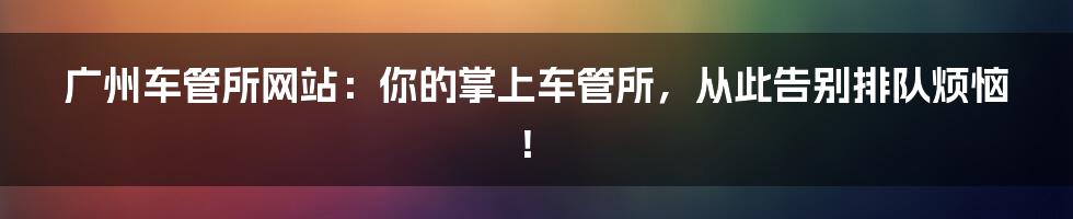 广州车管所网站:你的掌上车管所,从此告别排队烦恼!