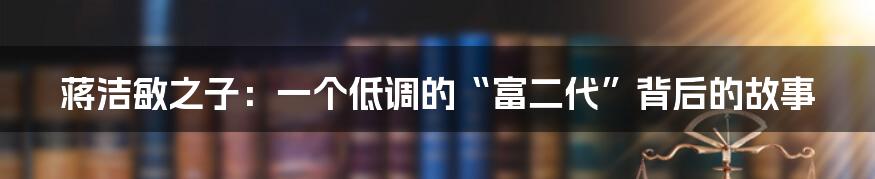 蒋洁敏之子:一个低调的“富二代”背后的故事