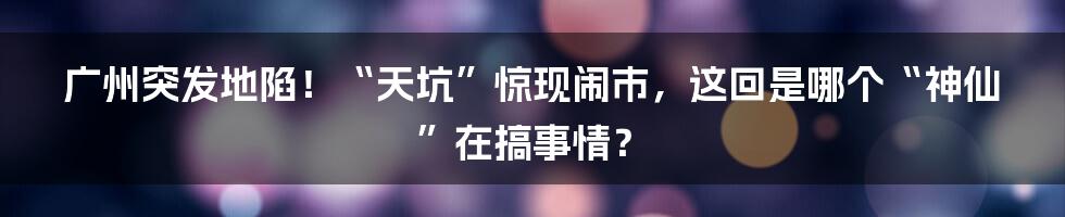 广州突发地陷!“天坑”惊现闹市,这回是哪个“神仙”在搞事情?