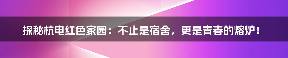 探秘杭电红色家园:不止是宿舍,更是青春的熔炉!
