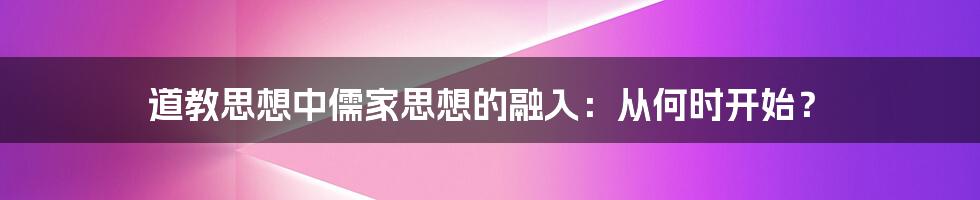道教思想中儒家思想的融入:从何时开始?