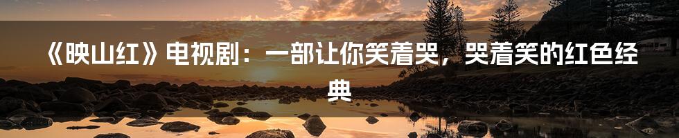 《映山红》电视剧:一部让你笑着哭,哭着笑的红色经典