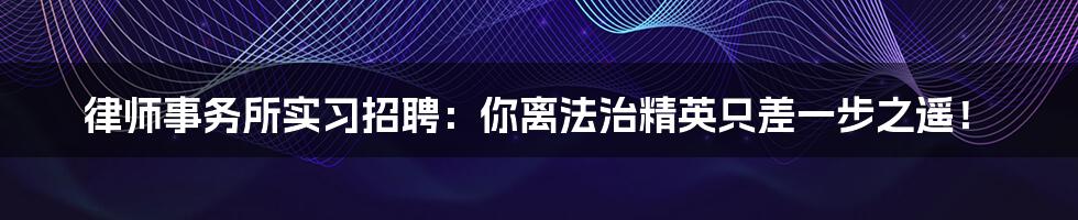 律师事务所实习招聘:你离法治精英只差一步之遥!