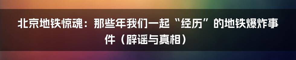 北京地铁惊魂:那些年我们一起“经历”的地铁爆炸事件(辟谣与真相)