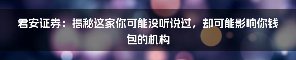 君安证券:揭秘这家你可能没听说过,却可能影响你钱包的机构