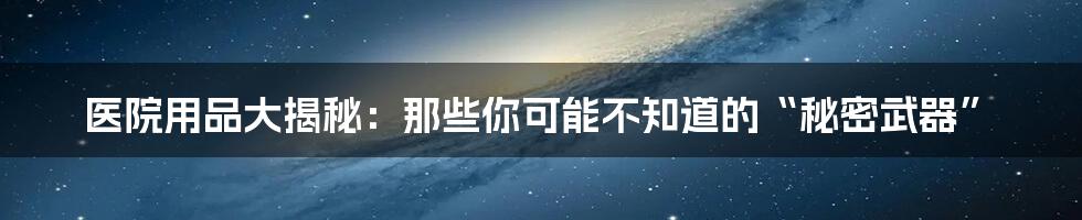 医院用品大揭秘:那些你可能不知道的“秘密武器”
