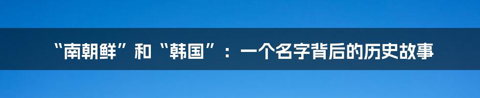“南朝鲜”和“韩国”:一个名字背后的历史故事