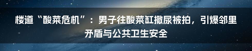 楼道“酸菜危机”:男子往酸菜缸撒尿被拍,引爆邻里矛盾与公共卫生安全