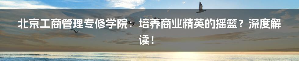 北京工商管理专修学院:培养商业精英的摇篮?深度解读!