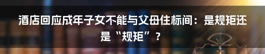 酒店回应成年子女不能与父母住标间:是规矩还是“规矩”?