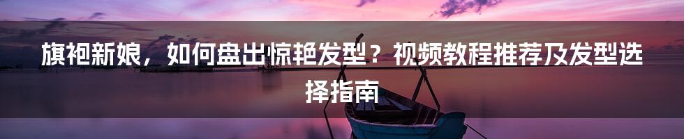 旗袍新娘,如何盘出惊艳发型?视频教程推荐及发型选择指南