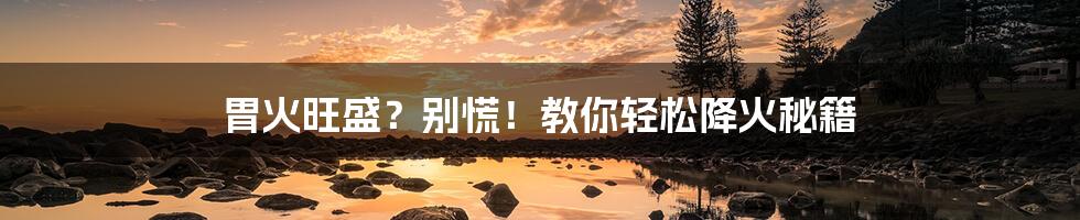 胃火旺盛?别慌!教你轻松降火秘籍