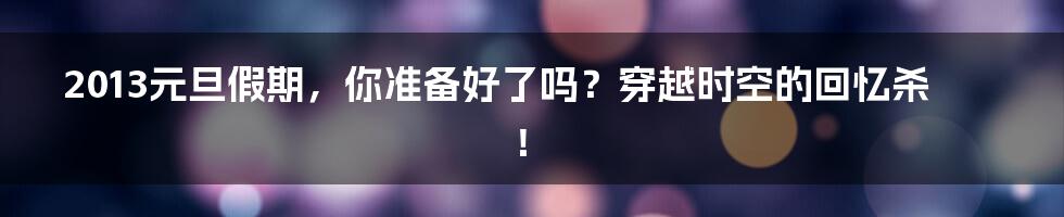 2013元旦假期,你准备好了吗?穿越时空的回忆杀!