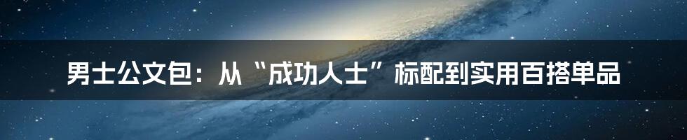 男士公文包:从“成功人士”标配到实用百搭单品