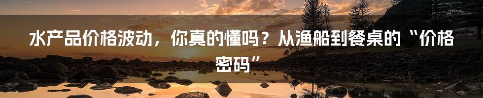 水产品价格波动,你真的懂吗?从渔船到餐桌的“价格密码”