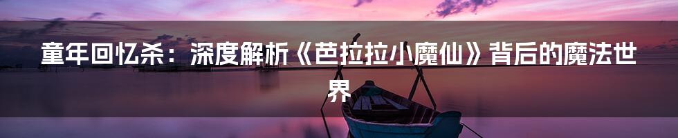 童年回忆杀:深度解析《芭拉拉小魔仙》背后的魔法世界